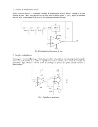 2) Oscilador de Deslocamento de Fase
Monte o circuito da Fig. 2, o chamado oscilador de deslocamento de fase. Meça a freqüência do sinal
senoidal de saída. Faça a verificação do sinal de saída primeiro sem os diodos D1 e D2, e depois incluindo-os.
A seguir retire o capacitor de 10 nF do meio. As oscilações continuam? Por quê?
+15 V
-15 V
741
Vo
D1
D2
10 K
10 K 100 K100 K10 K10 K10 K
10 nF10 nF10 nF
Fig. 2 Oscilador de deslocamento de fase.
3) Oscilador em Quadratura
Monte agora o circuito da Fig. 3, que é chamado de oscilador em quadratura (na saída do primeiro integrador
temos um sinal senoidal e na saída do segundo um sinal co-senoidal, daí o nome de oscilador em
quadratura). Aqui, observe o mesmo efeito da mudança da posição dos pólos, quando variamos o
potenciômetro.
+15 V
-15 V
741
-15 V
+15 V
Vo
741
10 nF
10 nF
10 K
10 K
10 K
10 K 47 K
Fig. 3 Oscilador em quadratura.
 