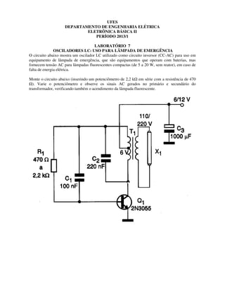DEPARTAMENTO DE ENGENHARIA ELÉTRICA
ELETRÔNICA BÁSICA II
OSCILADORES LC: USO PARA LÂMPADA DE EMERGÊNCIA
O circuito abaixo mostra um oscilador LC utilizado como circuito inversor (CC
equipamento de lâmpada de emergência, que são equipamentos que operam com baterias, mas
fornecem tensão AC para lâmpadas fluorescentes compactas (de 5 a 20 W, sem reator), em caso de
falta de energia elétrica.
Monte o circuito abaixo (inserindo um p
). Varie o potenciômetro e observe os sinais AC gerados no primário e secundário do
transformador, verificando também o acendimento da lâmpada fluorescente.
UFES
DEPARTAMENTO DE ENGENHARIA ELÉTRICA
ELETRÔNICA BÁSICA II
PERÍODO 2013/1
LABORATÓRIO 7
OSCILADORES LC: USO PARA LÂMPADA DE EMERGÊNCIA
O circuito abaixo mostra um oscilador LC utilizado como circuito inversor (CC-AC) para u
equipamento de lâmpada de emergência, que são equipamentos que operam com baterias, mas
fornecem tensão AC para lâmpadas fluorescentes compactas (de 5 a 20 W, sem reator), em caso de
Monte o circuito abaixo (inserindo um potenciômetro de 2,2 k em série com a resistência de 470
ômetro e observe os sinais AC gerados no primário e secundário do
transformador, verificando também o acendimento da lâmpada fluorescente.
OSCILADORES LC: USO PARA LÂMPADA DE EMERGÊNCIA
AC) para uso em
equipamento de lâmpada de emergência, que são equipamentos que operam com baterias, mas
fornecem tensão AC para lâmpadas fluorescentes compactas (de 5 a 20 W, sem reator), em caso de
érie com a resistência de 470
ômetro e observe os sinais AC gerados no primário e secundário do
 