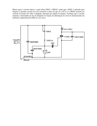 Monte agora o circuito abaixo, o qual utiliza DIAC e TRIAC, sendo que o DIAC é utilizado para
disparar o (quando a tensão nos seus terminais é maior do que 25 a 40 V), e o TRIAC permite um
controle da tensão AC sobre a lâmpada, operando por ângulo de disparo. Verifique que o circuito
aumenta a intensidade de luz da lâmpada em função da diminuição do nível de iluminamento do
ambiente (capturado pelo LDR) ou vice
Monte agora o circuito abaixo, o qual utiliza DIAC e TRIAC, sendo que o DIAC é utilizado para
disparar o (quando a tensão nos seus terminais é maior do que 25 a 40 V), e o TRIAC permite um
re a lâmpada, operando por ângulo de disparo. Verifique que o circuito
aumenta a intensidade de luz da lâmpada em função da diminuição do nível de iluminamento do
ambiente (capturado pelo LDR) ou vice-versa.
Monte agora o circuito abaixo, o qual utiliza DIAC e TRIAC, sendo que o DIAC é utilizado para
disparar o (quando a tensão nos seus terminais é maior do que 25 a 40 V), e o TRIAC permite um
re a lâmpada, operando por ângulo de disparo. Verifique que o circuito
aumenta a intensidade de luz da lâmpada em função da diminuição do nível de iluminamento do
 