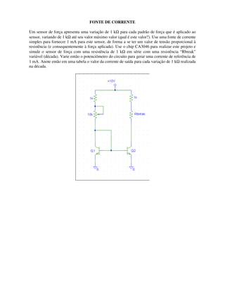 FONTE DE CORRENTE
Um sensor de força apresenta uma variação de 1 kΩ para cada padrão de força que é aplicado ao
sensor, variando de 1 kΩ até seu valor máximo valor (qual é este valor?). Use uma fonte de corrente
simples para fornecer 1 mA para este sensor, de forma a se ter um valor de tensão proporcional à
resistência (e consequentemente à força aplicada). Use o chip CA3046 para realizar este projeto e
simule o sensor de força com uma resistência de 1 kΩ em série com uma resistência “Rbreak”
variável (década). Varie então o potenciômetro do circuito para gerar uma corrente de referência de
1 mA. Anote então em uma tabela o valor da corrente de saída para cada variação de 1 kΩ realizada
na década.
 