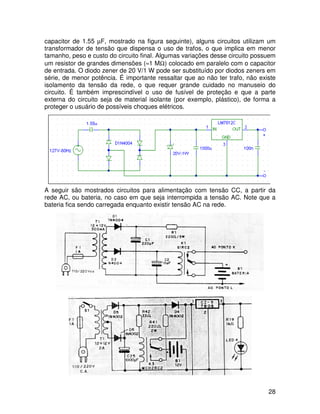 28
capacitor de 1.55 µF, mostrado na figura seguinte), alguns circuitos utilizam um
transformador de tensão que dispensa o uso de trafos, o que implica em menor
tamanho, peso e custo do circuito final. Algumas variações desse circuito possuem
um resistor de grandes dimensões (≈1 MΩ) colocado em paralelo com o capacitor
de entrada. O diodo zener de 20 V/1 W pode ser substituído por diodos zeners em
série, de menor potência. É importante ressaltar que ao não ter trafo, não existe
isolamento da tensão da rede, o que requer grande cuidado no manuseio do
circuito. É também imprescindível o uso de fusível de proteção e que a parte
externa do circuito seja de material isolante (por exemplo, plástico), de forma a
proteger o usuário de possíveis choques elétricos.
A seguir são mostrados circuitos para alimentação com tensão CC, a partir da
rede AC, ou bateria, no caso em que seja interrompida a tensão AC. Note que a
bateria fica sendo carregada enquanto existir tensão AC na rede.
 