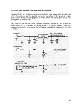 38
Circuitos para Interface com Bateria de Automóveis
O automóvel é um ambiente extremamente hostil para a operação de sistemas
eletrônicos, já que ele fica sujeito a grandes variações de temperatura, ruídos
procedentes do sistema de ignição e do motor, sinais transitórios produzidos pelo
carregador de baterias, etc.
Um exemplo de circuito para proteger sistemas eletrônicos em aplicações
automotivas é o mostrado na figura abaixo, os quais utilizam indutores,
capacitores e diodos zener como dispositivos de proteção contra picos de corrente
e tensão.
 