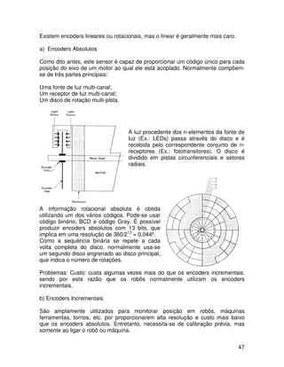 47
Existem encoders lineares ou rotacionais, mas o linear é geralmente mais caro.
a) Encoders Absolutos
Como dito antes, este sensor é capaz de proporcionar um código único para cada
posição do eixo de um motor ao qual ele está acoplado. Normalmente compõem-
se de três partes principais:
Uma fonte de luz multi-canal;
Um receptor de luz multi-canal;
Um disco de rotação multi-pista.
A luz procedente dos n-elementos da fonte de
luz (Ex.: LEDs) passa através do disco e é
recebida pelo correspondente conjunto de n-
receptores (Ex.: fototransitores). O disco é
dividido em pistas circunferenciais e setores
radiais.
A informação rotacional absoluta é obtida
utilizando um dos vários códigos. Pode-se usar
código binário, BCD e código Gray. É possível
produzir encoders absolutos com 13 bits, que
implica em uma resolução de 360/213
= 0,044º.
Como a sequência binária se repete a cada
volta completa do disco, normalmente usa-se
um segundo disco engrenado ao disco principal,
que indica o número de rotações.
Problemas: Custo: custa algumas vezes mais do que os encoders incrementais,
sendo por esta razão que os robôs normalmente utilizam os encoders
incrementais.
b) Encoders Incrementais
São amplamente utilizados para monitorar posição em robôs, máquinas
ferramentas, tornos, etc. por proporcionarem alta resolução e custo mais baixo
que os encoders absolutos. Entretanto, necessita-se de calibração prévia, mas
somente ao ligar o robô ou máquina.
 