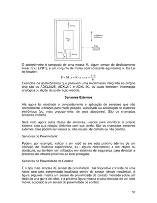 52
O acelerômetro é composto de uma massa M, algum sensor de deslocamento
linear (Ex.: LVDT), e um conjunto de molas com constante equivalente k. Da Lei
de Newton:
M
yk
ayKaMF
⋅
=⇒⋅=⋅=
Exemplos de acelerômetros que possuem uma micromassa integrada no próprio
chip são os ADXL202E, ADXL210 e ADXL190, os quais fornecem informação
analógica ou digital da aceleração medida.
Sensores Externos
Até agora foi mostrado o comportamento e aplicação de sensores que são
normalmente utilizados para medir posição, velocidade ou aceleração de sistemas
eletrônicos (ou, mais precisamente, de seus atuadores). São os chamados
sensores internos.
Será visto agora outra classe de sensores, usados para monitorar o próprio
sistema e/ou sua relação dinâmica com sua tarefa. São os chamados sensores
externos. Eles podem ser visuais ou não visuais, de contato ou não contato.
Sensores de Proximidade:
Podem, por exemplo, indicar a um robô se ele está próximo (dentro de um
intervalo de distância especificado, ex.: alguns centímetros) a um objeto ou
obstáculo, ou também ser utilizados em sistemas de segurança para detectar a
presença de intrusos próximos ao local protegido.
Sensores de Proximidade de Contato
É o tipo mais simples de sensor de proximidade. Tal dispositivo consiste de uma
haste com uma extremidade localizada dentro do sensor (chave mecânica). A
figura seguinte mostra um sensor de proximidade de contato montado sobre um
dedo de una garra de robô, e a próxima figura mostra o pára-choques de um robô
móvel, acoplado a um sensor de proximidade de contato.
 