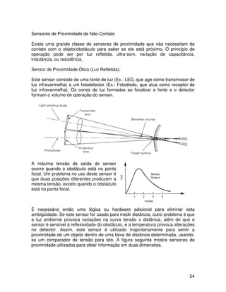 54
Sensores de Proximidade de Não-Contato
Existe uma grande classe de sensores de proximidade que não necessitam de
contato com o objeto/obstáculo para saber se ele está próximo. O princípio de
operação pode ser por luz refletida, ultra-som, variação de capacitância,
indutância, ou resistência.
Sensor de Proximidade Ótico (Luz Refletida):
Este sensor consiste de uma fonte de luz (Ex.: LED, que age como transmissor de
luz infravermelha) e um fotodetector (Ex.: Fotodiodo, que atua como receptor de
luz infravermelha). Os cones de luz formados ao focalizar a fonte e o detector
formam o volume de operação do sensor.
A máxima tensão de saída do sensor
ocorre quando o obstáculo está no ponto
focal. Um problema no uso deste sensor é
que duas posições diferentes produzem a
mesma tensão, exceto quando o obstáculo
está no ponto focal.
É necessário então uma lógica ou hardware adicional para eliminar esta
ambigüidade. Se este sensor for usado para medir distância, outro problema é que
a luz ambiente provoca variações na curva tensão x distância, além de que o
sensor é sensível à reflexividade do obstáculo, e a temperatura provoca alterações
no detector. Assim, este sensor é utilizado majoritariamente para sentir a
proximidade de um objeto dentro de uma faixa de distância determinada, usando-
se um comparador de tensão para isto. A figura seguinte mostra sensores de
proximidade utilizados para obter informação em duas dimensões.
 