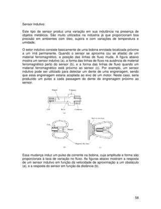 58
Sensor Indutivo:
Este tipo de sensor produz uma variação em sua indutância na presença de
objetos metálicos. São muito utilizados na indústria já que proporcionam boa
precisão em ambientes com óleo, sujeira e com variações de temperatura e
umidade.
O setor indutivo consiste basicamente de uma bobina enrolada localizada próxima
a um ímã permanente. Quando o sensor se aproxima (ou se afasta) de um
material ferromagnético, a posição das linhas de fluxo muda. A figura abaixo
mostra um sensor indutivo (a), a forma das linhas de fluxo na ausência de material
ferromagnético perto do sensor (b), e a forma das linhas de fluxo quando um
material ferromagnético está próximo ao sensor (c). Por exemplo, um sensor
indutivo pode ser utilizado para detectar um dente de uma engrenagem, sendo
que essa engrenagem estaria acoplada ao eixo de um motor. Neste caso, seria
produzido um pulso a cada passagem do dente de engrenagem próximo ao
sensor.
Essa mudança induz um pulso de corrente na bobina, cuja amplitude e forma são
proporcionais à taxa de variação no fluxo. As figuras abaixo mostram a resposta
de um sensor indutivo em função da velocidade de aproximação a um obstáculo
(a), e a resposta do sensor em função da distância (b).
 