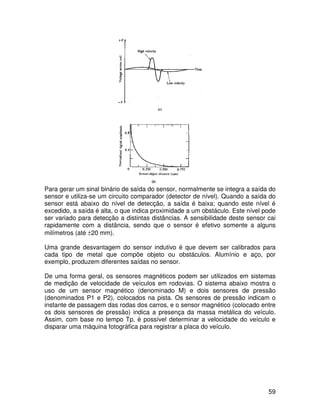 59
Para gerar um sinal binário de saída do sensor, normalmente se integra a saída do
sensor e utiliza-se um circuito comparador (detector de nível). Quando a saída do
sensor está abaixo do nível de detecção, a saída é baixa; quando este nível é
excedido, a saída é alta, o que indica proximidade a um obstáculo. Este nível pode
ser variado para detecção a distintas distâncias. A sensibilidade deste sensor cai
rapidamente com a distância, sendo que o sensor é efetivo somente a alguns
milímetros (até ±20 mm).
Uma grande desvantagem do sensor indutivo é que devem ser calibrados para
cada tipo de metal que compõe objeto ou obstáculos. Alumínio e aço, por
exemplo, produzem diferentes saídas no sensor.
De uma forma geral, os sensores magnéticos podem ser utilizados em sistemas
de medição de velocidade de veículos em rodovias. O sistema abaixo mostra o
uso de um sensor magnético (denominado M) e dois sensores de pressão
(denominados P1 e P2), colocados na pista. Os sensores de pressão indicam o
instante de passagem das rodas dos carros, e o sensor magnético (colocado entre
os dois sensores de pressão) indica a presença da massa metálica do veículo.
Assim, com base no tempo Tp, é possível determinar a velocidade do veículo e
disparar uma máquina fotográfica para registrar a placa do veículo.
 