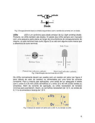 6
Fig. 2 Encapsulamento típico e símbolo esquemático (com o sentido da corrente) em um diodo.
LEDs LED é um acrônimo para diodo emissor de luz (ligth emitting diode).
Portanto, os LEDs também são diodos. O catodo dos LEDs sempre vem marcado
com uma pequena parte plana ao longo da circunferência do encapsulamento do
mesmo, ou pelo terminal mais curto (figura 3) ou até com alguma outra marca que
o diferencia do outro terminal.
Fig. 3 Identificação dos terminais de um LED.
Os LEDs normalmente devem ser usados com um resistor em série (ver figura 4
para cálculo do valor do resistor) ou alimentados por uma fonte de corrente
constante. Para a maioria das aplicações, uma saída de luz adequada é obtida
com IF entre 5 e 25 mA (LEDs vermelhos) e IF entre 10 e 40 mA (LEDs verdes ou
amarelos). Além da corrente de operação, os LEDs necessitam de tensões
mínimas para acenderem. Assim, os vermelhos necessitam de 1,6 V, os verdes de
2,1 V e os amarelos e laranja de 1,8 V.
Fig. 4 Cálculo do resistor em série com o LED. VF é a tensão no LED.
 