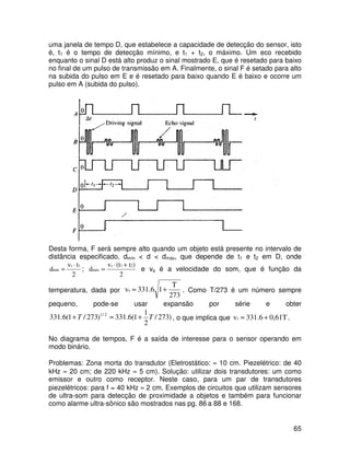 65
uma janela de tempo D, que estabelece a capacidade de detecção do sensor, isto
é, t1 é o tempo de detecção mínimo, e t1 + t2, o máximo. Um eco recebido
enquanto o sinal D está alto produz o sinal mostrado E, que é resetado para baixo
no final de um pulso de transmissão em A. Finalmente, o sinal F é setado para alto
na subida do pulso em E e é resetado para baixo quando E é baixo e ocorre um
pulso em A (subida do pulso).
Desta forma, F será sempre alto quando um objeto está presente no intervalo de
distância especificado, dmín < d < dmáx, que depende de t1 e t2 em D, onde
2
tv
d
1s
mín
⋅
= ;
2
)t(tv
d
21s
máx
+⋅
= e vs é a velocidade do som, que é função da
temperatura, dada por
273
T
1331.6vs +≈ . Como T/273 é um número sempre
pequeno, pode-se usar expansão por série e obter
)273/
2
1
1(6.331)273/1(6.331 2/1
TT +≈+ , o que implica que 0,61T331.6vs +≈ .
No diagrama de tempos, F é a saída de interesse para o sensor operando em
modo binário.
Problemas: Zona morta do transdutor (Eletrostático: ≈ 10 cm. Piezelétrico: de 40
kHz ≈ 20 cm; de 220 kHz ≈ 5 cm). Solução: utilizar dois transdutores: um como
emissor e outro como receptor. Neste caso, para um par de transdutores
piezelétricos: para f = 40 kHz ≈ 2 cm. Exemplos de circuitos que utilizam sensores
de ultra-som para detecção de proximidade a objetos e também para funcionar
como alarme ultra-sônico são mostrados nas pg. 86 a 88 e 168.
 