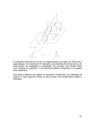 67
A interseção da lâmina de luz com os objetos produz uma listra (ou linha) que é
capturada por uma câmara de TV colocada a uma distância B da fonte de luz. As
listras podem ser analisadas no computador. Por exemplo, uma inflexão indica
uma mudança de superfície, e uma descontinuidade corresponde a um espaço
entre superfícies.
Para obter a distância aos objetos, é necessária, inicialmente, uma calibração do
sistema. A figura seguinte mostra um dos arranjos mais simples para realizar a
calibração:
 