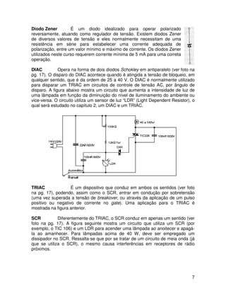 7
Diodo Zener É um diodo idealizado para operar polarizado
reversamente, atuando como regulador de tensão. Existem diodos Zener
de diversos valores de tensão e eles normalmente necessitam de uma
resistência em série para estabelecer uma corrente adequada de
polarização, entre um valor mínimo e máximo de corrente. Os diodos Zener
utilizados neste curso requerem corrente mínima de 5 mA para uma correta
operação.
DIAC Opera na forma de dois diodos Schokley em antiparalelo (ver foto na
pg. 17). O disparo do DIAC acontece quando é atingida a tensão de bloqueio, em
qualquer sentido, que é da ordem de 25 a 40 V. O DIAC é normalmente utilizado
para disparar um TRIAC em circuitos de controle de tensão AC, por ângulo de
disparo. A figura abaixo mostra um circuito que aumenta a intensidade de luz de
uma lâmpada em função da diminuição do nível de iluminamento do ambiente ou
vice-versa. O circuito utiliza um sensor de luz “LDR” (Light Dependent Resistor), o
qual será estudado no capítulo 2, um DIAC e um TRIAC.
TRIAC É um dispositivo que conduz em ambos os sentidos (ver foto
na pg. 17), podendo, assim como o SCR, entrar em condução por sobretensão
(uma vez superada a tensão de breakover, ou através da aplicação de um pulso
positivo ou negativo de corrente no gate). Uma aplicação para o TRIAC é
mostrada na figura anterior.
SCR Diferentemente do TRIAC, o SCR conduz em apenas um sentido (ver
foto na pg. 17). A figura seguinte mostra um circuito que utiliza um SCR (por
exemplo, o TIC 106) e um LDR para acender uma lâmpada ao anoitecer e apagá-
la ao amanhecer. Para lâmpadas acima de 40 W, deve ser empregado um
dissipador no SCR. Ressalta-se que por se tratar de um circuito de meia onda (já
que se utiliza o SCR), o mesmo causa interferências em receptores de rádio
próximos.
 