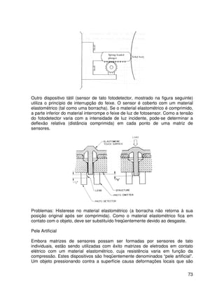 73
Outro dispositivo tátil (sensor de tato fotodetector, mostrado na figura seguinte)
utiliza o princípio de interrupção do feixe. O sensor é coberto com um material
elastométrico (tal como uma borracha). Se o material elastométrico é comprimido,
a parte inferior do material interrompe o feixe de luz de fotosensor. Como a tensão
do fotodetector varia com a intensidade de luz incidente, pode-se determinar a
deflexão relativa (distância comprimida) em cada ponto de uma matriz de
sensores.
Problemas: Histerese no material elastométrico (a borracha não retorna à sua
posição original após ser comprimida). Como o material elastométrico fica em
contato com o objeto, deve ser substituído freqüentemente devido ao desgaste.
Pele Artificial
Embora matrizes de sensores possam ser formadas por sensores de tato
individuais, estão sendo utilizadas com êxito matrizes de eletrodos em contato
elétrico com um material elastométrico, cuja resistência varia em função da
compressão. Estes dispositivos são freqüentemente denominados “pele artificial”.
Um objeto pressionando contra a superfície causa deformações locais que são
 