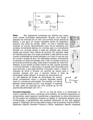 8
Relés São dispositivos compostos por bobinas que atuam
como chaves controladas eletricamente. Quando uma tensão é
aplicada nos terminais de um relé, uma corrente circula através da
bobina, o que gera um campo magnético dentro do dispositivo,
atraindo uma chave de contato. Assim, um relé é utilizado para
conectar um circuito, desconectando outro. Ele se apresenta com
contatos normalmente abertos (no: normally open) ou normalmente
fechado (nc: normally closed) e pode ser utilizado para chavear
cargas que drenam altos valores de corrente. Por exemplo, pode
ser utilizado para ligar uma carga conectada à rede elétrica ou para
inverter a polaridade da tensão aplicada a um motor (o que faz com
ele inverta o sentido de giro). Em aplicações práticas, normalmente
é colocado um diodo em paralelo com o relé, no sentido reverso ao
de fluxo da corrente de carga. Esse diodo é chamado de “roda livre”
(flyback), já que devido ao efeito indutivo do relé, quando acontece
o corte do transistor, o relé produz um grande valor de tensão entre
seus terminais, o que pode danificar o transistor. Assim, o diodo é
colocado de forma a fornecer um caminho de retorno para a
corrente, fazendo com que a corrente retorne à fonte de
alimentação (efeito flyback). A corrente de acionamento de
um relé depende da tensão de alimentação do mesmo,
sendo normalmente menor a corrente requerida quanto
maior for a tensão de alimentação. Por exemplo, um relé da
Metaltex (www.metaltex.com.br), cuja pinagem é mostrada
ao lado, pode ser acionado por uma corrente de 40 mA
quando está alimentado com 12 V.
Circuitos Integrados Um CI, ou chip de silício, é a combinação no
mesmo substrato de silício, conhecido como pastilha, de diversos dispositivos ou
componentes, sejam passivos (resistências e capacitores) ou ativos (transistores).
Os CIs podem ser analógicos (lineares) ou digitais. É importante destacar que a
miniaturização e barateamento dos produtos eletrônicos só tem sido possível
graças à “integração” de circuitos padronizados e até de produtos inteiros (ASSPs,
Application Specific Standard Products e ASICs, Application Specific Integrated
 