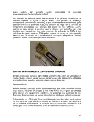 80
quais podem, por exemplo, serem encontrados no endereço
www.tekscan.com/flexiforce/flexiforce.html.
Um exemplo de aplicação deste tipo de sensor é em próteses mioelétricas de
membro superior. A figura a seguir mostra uma prótese de antebraço
multisensorial (desenvolvida na UFES), a qual contém sensores mioelétricos (para
detectar contração e distensão muscular), sensores de força FSR e sensores de
temperatura (localizados nas falanges dos dedos da mão artificial). Assim,
usando-se esse sensor, é possível agarrar objetos sem deixá-los cair, mas
também sem esmagá-los. Um outro exemplo de aplicação de FSRs é em
palmilhas de sapato, onde os FSR podem mapear os pontos de maior pressão
exercida pelo pé e assim ser possível construir um sapato adequado (e cômodo)
para cada tipo de usuário com problema ortopédico.
Sensores em Robôs Móveis e Outros Sistemas Eletrônicos
Embora muitos dos sensores comentados anteriormente podem ser utilizados em
robôs móveis, existem outros tipos de sensores que são basicamente utilizados
em robôs móveis ou outros sistemas móveis. Alguns deles são:
Sensores Óticos
Podem permitir a um robô móvel “comportamentos” tais como: esconder-se num
lugar escuro, mover-se em direção a uma fonte de luz, etc, ou pode ser utilizado
para acionar um equipamento eletrônico, na presença (ou ausência) de luz.
Exemplos de sensores de luz são os fotoresistores, fotodiodos ou fototransistores.
O fotoresistor ou LDR (Light Dependent Resistor) é um dispositivo semicondutor
de dois terminais, cuja resistência diminui em função do aumento da intensidade
de luz incidente ou vice-versa. Os materiais fotocondutivos mais utilizados na sua
construção são o sulfeto de cádmio (CdS) e o seleneto de cádmio (CdSe).
 