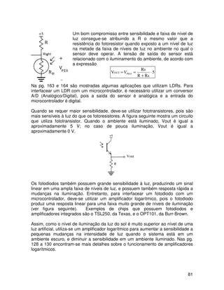 81
Um bom compromisso entre sensibilidade e faixa de nível de
luz consegue-se atribuindo a R o mesmo valor que a
resistência do fotoresistor quando exposto a um nível de luz
na metade da faixa de níveis de luz no ambiente no qual o
sensor deve operar. A tensão de saída do sensor está
relacionado com o iluminamento do ambiente, de acordo com
a expressão
5
RR
R
V
R
R
OUT ⋅
+
== PEOV
Na pg. 163 e 164 são mostradas algumas aplicações que utilizam LDRs. Para
interfacear um LDR com um microcontrolador, é necessário utilizar um conversor
A/D (Analógico/Digital), pois a saída do sensor é analógica e a entrada do
microcontrolador é digital.
Quando se requer maior sensibilidade, deve-se utilizar fototransistores, pois são
mais sensíveis à luz do que os fotoresistores. A figura seguinte mostra um circuito
que utiliza fototransistor. Quando o ambiente está iluminado, Vout é igual a
aproximadamente 5 V; no caso de pouca iluminação, Vout é igual a
aproximadamente 0 V.
Os fotodiodos também possuem grande sensibilidade à luz, produzindo um sinal
linear em uma ampla faixa de níveis de luz, e possuem também resposta rápida a
mudanças na iluminação. Entretanto, para interfacear um fotodiodo com um
microcontrolador, deve-se utilizar um amplificador logarítmico, pois o fotodiodo
produz uma resposta linear para uma faixa muito grande de níveis de iluminação
(ver figura seguinte). Exemplos de chips que possuem fotodiodos e
amplificadores integrados são o TSL250, da Texas, e o OPT101, da Burr-Brown.
Assim, como o nível de iluminação da luz do sol é muito superior ao nível de uma
luz artificial, utiliza-se um amplificador logarítmico para aumentar a sensibilidade a
pequenas mudanças na intensidade de luz quando o sistema está em um
ambiente escuro, e diminuir a sensibilidade em um ambiente iluminado. Nas pg.
128 a 130 encontram-se mais detalhes sobre o funcionamento de amplificadores
logarítmicos.
Vout
 