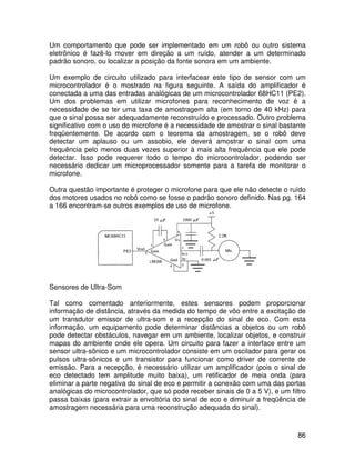 86
Um comportamento que pode ser implementado em um robô ou outro sistema
eletrônico é fazê-lo mover em direção a um ruído, atender a um determinado
padrão sonoro, ou localizar a posição da fonte sonora em um ambiente.
Um exemplo de circuito utilizado para interfacear este tipo de sensor com um
microcontrolador é o mostrado na figura seguinte. A saída do amplificador é
conectada a uma das entradas analógicas de um microcontrolador 68HC11 (PE2).
Um dos problemas em utilizar microfones para reconhecimento de voz é a
necessidade de se ter uma taxa de amostragem alta (em torno de 40 kHz) para
que o sinal possa ser adequadamente reconstruído e processado. Outro problema
significativo com o uso do microfone é a necessidade de amostrar o sinal bastante
freqüentemente. De acordo com o teorema da amostragem, se o robô deve
detectar um aplauso ou um assobio, ele deverá amostrar o sinal com uma
frequência pelo menos duas vezes superior à mais alta frequência que ele pode
detectar. Isso pode requerer todo o tempo do microcontrolador, podendo ser
necessário dedicar um microprocessador somente para a tarefa de monitorar o
microfone.
Outra questão importante é proteger o microfone para que ele não detecte o ruído
dos motores usados no robô como se fosse o padrão sonoro definido. Nas pg. 164
a 166 encontram-se outros exemplos de uso de microfone.
Sensores de Ultra-Som
Tal como comentado anteriormente, estes sensores podem proporcionar
informação de distância, através da medida do tempo de vôo entre a excitação de
um transdutor emissor de ultra-som e a recepção do sinal de eco. Com esta
informação, um equipamento pode determinar distâncias a objetos ou um robô
pode detectar obstáculos, navegar em um ambiente, localizar objetos, e construir
mapas do ambiente onde ele opera. Um circuito para fazer a interface entre um
sensor ultra-sônico e um microcontrolador consiste em um oscilador para gerar os
pulsos ultra-sônicos e um transistor para funcionar como driver de corrente de
emissão. Para a recepção, é necessário utilizar um amplificador (pois o sinal de
eco detectado tem amplitude muito baixa), um retificador de meia onda (para
eliminar a parte negativa do sinal de eco e permitir a conexão com uma das portas
analógicas do microcontrolador, que só pode receber sinais de 0 a 5 V), e um filtro
passa baixas (para extrair a envoltória do sinal de eco e diminuir a freqüência de
amostragem necessária para uma reconstrução adequada do sinal).
 