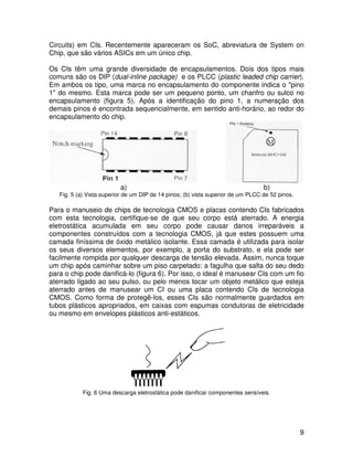 9
Circuits) em CIs. Recentemente apareceram os SoC, abreviatura de System on
Chip, que são vários ASICs em um único chip.
Os CIs têm uma grande diversidade de encapsulamentos. Dois dos tipos mais
comuns são os DIP (dual-inline package) e os PLCC (plastic leaded chip carrier).
Em ambos os tipo, uma marca no encapsulamento do componente indica o "pino
1" do mesmo. Esta marca pode ser um pequeno ponto, um chanfro ou sulco no
encapsulamento (figura 5). Após a identificação do pino 1, a numeração dos
demais pinos é encontrada sequencialmente, em sentido anti-horário, ao redor do
encapsulamento do chip.
a) b)
Fig. 5 (a) Vista superior de um DIP de 14 pinos; (b) vista superior de um PLCC de 52 pinos.
Para o manuseio de chips de tecnologia CMOS e placas contendo CIs fabricados
com esta tecnologia, certifique-se de que seu corpo está aterrado. A energia
eletrostática acumulada em seu corpo pode causar danos irreparáveis a
componentes construídos com a tecnologia CMOS, já que estes possuem uma
camada finíssima de óxido metálico isolante. Essa camada é utilizada para isolar
os seus diversos elementos, por exemplo, a porta do substrato, e ela pode ser
facilmente rompida por qualquer descarga de tensão elevada. Assim, nunca toque
um chip após caminhar sobre um piso carpetado: a fagulha que salta do seu dedo
para o chip pode danificá-lo (figura 6). Por isso, o ideal é manusear CIs com um fio
aterrado ligado ao seu pulso, ou pelo menos tocar um objeto metálico que esteja
aterrado antes de manusear um CI ou uma placa contendo CIs de tecnologia
CMOS. Como forma de protegê-los, esses CIs são normalmente guardados em
tubos plásticos apropriados, em caixas com espumas condutoras de eletricidade
ou mesmo em envelopes plásticos anti-estáticos.
Fig. 6 Uma descarga eletrostática pode danificar componentes sensíveis.
 
