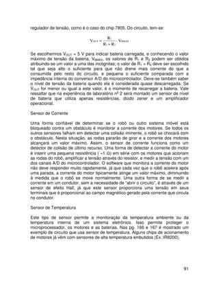 91
regulador de tensão, como é o caso do chip 7805. Do circuito, tem-se:
BMÁX
21
1
OUT V
RR
R
V ⋅
+
=
Se escolhermos VOUT = 5 V para indicar bateria carregada, e conhecendo o valor
máximo de tensão da bateria, VBMÁX, os valores de R1 e R2 podem ser obtidos
atribuindo-se um valor a uma das incógnitas; o valor de R1 + R2 deve ser escolhido
tal que seja alto o suficiente para que não drene mais corrente do que a
consumida pelo resto do circuito, e pequena o suficiente comparada com a
impedância interna do conversor A/D do microcontrolador. Deve-se também saber
o nível de tensão da bateria quando ela é considerada quase descarregada. Se
VOUT for menor ou igual a este valor, é o momento de recarregar a bateria. Vale
ressaltar que na experiência de laboratório no
2 será montado um sensor de nível
de bateria que utiliza apenas resistências, diodo zener e um amplificador
operacional.
Sensor de Corrente
Uma forma confiável de determinar se o robô ou outro sistema móvel está
bloqueado contra um obstáculo é monitorar a corrente dos motores. Se todos os
outros sensores falham em detectar uma colisão iminente, o robô se chocará com
o obstáculo. Nesta situação, as rodas pararão de girar e a corrente dos motores
alcançará um valor máximo. Assim, o sensor de corrente funciona como um
detector de colisão de último recurso. Uma forma de detectar a corrente do motor
é inserir uma pequena resistência ( ≈1 Ω) em série com os motores que acionam
as rodas do robô, amplificar a tensão através do resistor, e medir a tensão com um
dos canais A/D do microcontrolador. O software que monitora a corrente do motor
não deve responder muito rapidamente, já que cada vez que o robô acelera após
uma parada, a corrente do motor tipicamente atinge um valor máximo, diminuindo
à medida que o robô se move normalmente. Uma outra forma de se medir a
corrente em um condutor, sem a necessidade de “abrir o circuito”, é através de um
sensor de efeito Hall, já que este sensor proporciona uma tensão em seus
terminais que é proporcional ao campo magnético gerado pela corrente que circula
no condutor.
Sensor de Temperatura
Este tipo de sensor permite a monitoração da temperatura ambiente ou da
temperatura interna de um sistema eletrônico. Isso permite proteger o
microprocessador, os motores e as baterias. Nas pg. 166 e 167 é mostrado um
exemplo de circuito que usa sensor de temperatura. Alguns chips de acionamento
de motores já vêm com sensores de alta temperatura embutidos (Ex.:IR8200).
 
