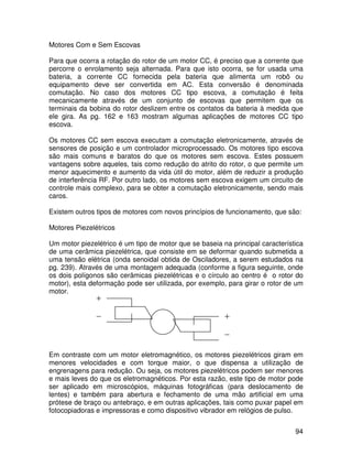 94
Motores Com e Sem Escovas
Para que ocorra a rotação do rotor de um motor CC, é preciso que a corrente que
percorre o enrolamento seja alternada. Para que isto ocorra, se for usada uma
bateria, a corrente CC fornecida pela bateria que alimenta um robô ou
equipamento deve ser convertida em AC. Esta conversão é denominada
comutação. No caso dos motores CC tipo escova, a comutação é feita
mecanicamente através de um conjunto de escovas que permitem que os
terminais da bobina do rotor deslizem entre os contatos da bateria à medida que
ele gira. As pg. 162 e 163 mostram algumas aplicações de motores CC tipo
escova.
Os motores CC sem escova executam a comutação eletronicamente, através de
sensores de posição e um controlador microprocessado. Os motores tipo escova
são mais comuns e baratos do que os motores sem escova. Estes possuem
vantagens sobre aqueles, tais como redução do atrito do rotor, o que permite um
menor aquecimento e aumento da vida útil do motor, além de reduzir a produção
de interferência RF. Por outro lado, os motores sem escova exigem um circuito de
controle mais complexo, para se obter a comutação eletronicamente, sendo mais
caros.
Existem outros tipos de motores com novos princípios de funcionamento, que são:
Motores Piezelétricos
Um motor piezelétrico é um tipo de motor que se baseia na principal característica
de uma cerâmica piezelétrica, que consiste em se deformar quando submetida a
uma tensão elétrica (onda senoidal obtida de Osciladores, a serem estudados na
pg. 239). Através de uma montagem adequada (conforme a figura seguinte, onde
os dois polígonos são cerâmicas piezelétricas e o círculo ao centro é o rotor do
motor), esta deformação pode ser utilizada, por exemplo, para girar o rotor de um
motor.
Em contraste com um motor eletromagnético, os motores piezelétricos giram em
menores velocidades e com torque maior, o que dispensa a utilização de
engrenagens para redução. Ou seja, os motores piezelétricos podem ser menores
e mais leves do que os eletromagnéticos. Por esta razão, este tipo de motor pode
ser aplicado em microscópios, máquinas fotográficas (para deslocamento de
lentes) e também para abertura e fechamento de uma mão artificial em uma
prótese de braço ou antebraço, e em outras aplicações, tais como puxar papel em
fotocopiadoras e impressoras e como dispositivo vibrador em relógios de pulso.
 