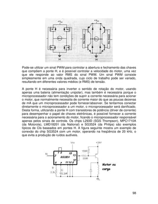 98
Pode-se utilizar um sinal PWM para controlar a abertura e fechamento das chaves
que compõem a ponte H, e é possível controlar a velocidade do motor, uma vez
que ele responde ao valor RMS do sinal PWM. Um sinal PWM consiste
simplesmente em uma onda quadrada, cujo ciclo de trabalho pode ser variado,
resultando em diferentes valores médios (e RMS) de tensão.
A ponte H é necessária para inverter o sentido de rotação do motor, usando
apenas uma bateria (alimentação unipolar), mas também é necessária porque o
microprocessador não tem condições de suprir a corrente necessária para acionar
o motor, que normalmente necessita de corrente maior do que as poucas dezenas
de mA que um microprocessador pode fornecer/absorver. Se tentarmos conectar
diretamente o microprocessador a um motor, o microprocessador será danificado.
Desta forma, utilizando a ponte H com transistores de potência (driver de corrente)
para desempenhar o papel de chaves eletrônicas, é possível fornecer a corrente
necessária para o acionamento do motor, ficando o microprocessador responsável
apenas pelos sinais de controle. Os chips L293D (SGS Thompson), MPC1710A
(da Motorola), LMD18201 (da National) e SG3524 (da Philips) são exemplos
típicos de CIs baseados em pontes H. A figura seguinte mostra um exemplo de
conexão do chip SG3524 com um motor, operando na freqüência de 20 kHz, o
que evita a produção de ruídos audíveis.
 