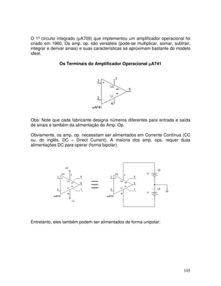 105
O 1º circuito integrado (µA709) que implementou um amplificador operacional foi
criado em 1960. Os amp. op. são versáteis (pode-se multiplicar, somar, subtrair,
integrar e derivar sinais) e suas características se aproximam bastante do modelo
ideal.
Os Terminais do Amplificador Operacional µµµµA741
Obs: Note que cada fabricante designa números diferentes para entrada e saída
de sinais e também da alimentação do Amp. Op.
Obviamente, os amp. op. necessitam ser alimentados em Corrente Contínua (CC
ou, do inglês, DC – Direct Current). A maioria dos amp. ops. requer duas
alimentações DC para operar (forma bipolar).
Entretanto, eles também podem ser alimentados de forma unipolar:
 