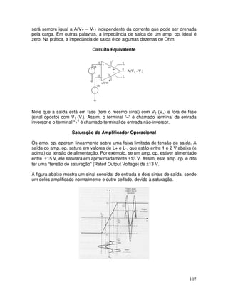 107
será sempre igual a A(V+ – V-) independente da corrente que pode ser drenada
pela carga. Em outras palavras, a impedância de saída de um amp. op. ideal é
zero. Na prática, a impedância de saída é de algumas dezenas de Ohm.
Circuito Equivalente
A(V+ - V-)
Note que a saída está em fase (tem o mesmo sinal) com V2 (V+) e fora de fase
(sinal oposto) com V1 (V-). Assim, o terminal “–“ é chamado terminal de entrada
inversor e o terminal “+” é chamado terminal de entrada não-inversor.
Saturação do Amplificador Operacional
Os amp. op. operam linearmente sobre uma faixa limitada de tensão de saída. A
saída do amp. op. satura em valores de L+ e L-, que estão entre 1 e 2 V abaixo (e
acima) da tensão de alimentação. Por exemplo, se um amp. op. estiver alimentado
entre ±15 V, ele saturará em aproximadamente ±13 V. Assim, este amp. op. é dito
ter uma “tensão de saturação” (Rated Output Voltage) de ±13 V.
A figura abaixo mostra um sinal senoidal de entrada e dois sinais de saída, sendo
um deles amplificado normalmente e outro ceifado, devido à saturação.
 