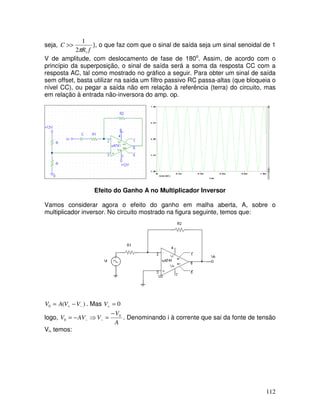 112
seja,
fR
C
12
1
π
>> ), o que faz com que o sinal de saída seja um sinal senoidal de 1
V de amplitude, com deslocamento de fase de 180o
. Assim, de acordo com o
princípio da superposição, o sinal de saída será a soma da resposta CC com a
resposta AC, tal como mostrado no gráfico a seguir. Para obter um sinal de saída
sem offset, basta utilizar na saída um filtro passivo RC passa-altas (que bloqueia o
nível CC), ou pegar a saída não em relação à referência (terra) do circuito, mas
em relação à entrada não-inversora do amp. op.
Efeito do Ganho A no Multiplicador Inversor
Vamos considerar agora o efeito do ganho em malha aberta, A, sobre o
multiplicador inversor. No circuito mostrado na figura seguinte, temos que:
)(0 −+ −= VVAV . Mas 0=+V
logo,
A
V
VAVV 0
0
−
=⇒−= −− . Denominando i à corrente que sai da fonte de tensão
Vi, temos:
 