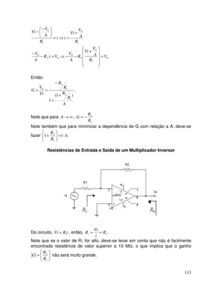 113
0
1
0
2
0
02
0
1
0
1
0
. V
R
A
V
Vi
R
A
V
ViR
A
V
R
A
V
Vi
ii
R
A
V
Vi
=












+
−−⇒=−
−
+
=⇒=





 −
−
Então:
A
R
R
R
R
Vi
V
G
)1(
1 1
2
1
2
0
+
+
−
== .
Note que para ∞→A ,
1
2
R
R
G −=
Note também que para minimizar a dependência de G com relação a A, deve-se
fazer A
R
R
<<





+
1
2
1 .
Resistências de Entrada e Saída de um Multiplicador Inversor
Do circuito, iRVi 1= , então, 1R
i
Vi
Ri == .
Note que se o valor de R1 for alto, deve-se levar em conta que não é facilmente
encontrada resistência de valor superior a 10 MΩ, o que implica que o ganho






=
1
2
R
R
G não será muito grande.
 