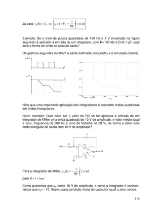 116
Já para ⇒= CVv )0(0 ∫−=
t
iC dttv
RC
Vtv
0
0 )(
1
)(
Exemplo: Se o trem de pulsos quadrados de 100 Hz e 1 V (mostrado na figura
seguinte) é aplicado à entrada de um integrador, com R=100 kΩ e C=0.1 µF, qual
será a forma de onda do sinal de saída?
Os gráficos seguintes mostram a saída estimada (esquerda) e a simulada (direita).
Note que uma importante aplicação dos integradores é converter ondas quadradas
em ondas triangulares.
Outro exemplo: Qual deve ser o valor de RC se for aplicada à entrada de um
integrador de Miller uma onda quadrada de 10 V de amplitude, e valor médio igual
a zero, frequência de 500 Hz e ciclo de trabalho de 50 %, de forma a obter uma
onda triangular de saída com 10 V de amplitude?
Para o integrador de Miller, ∫−=
t
i dttv
RC
tv
0
0 )(
1
)(
para :10 mst <<
Como queremos que vo tenha 10 V de amplitude, e como o integrador é inversor,
temos que vo= - 10. Assim, para condição inicial do capacitor igual a zero, temos:
 