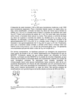 12
1
1
1
≅
+
=
=∴
+
=
=
=
+=
β
β
α
α
β
β
β
β
ECEC
C
B
BC
CBE
iiii
i
i
ii
iii
β depende de cada transistor (100 a 200 para transistores modernos e até 1000
para transistores especiais). Para o transistor bipolar operar na região ativa, ou
seja, como amplificador, a tensão na base (VB) deve ser menor que a tensão no
coletor (VC), (VB<VC) e a tensão entre a base e o emissor do transistor tem valor
VBE=0,7 V para uma corrente de coletor de 1 mA. Por outro lado, para funcionar
como chave, o transistor deve saturar ou cortar. Para saturar, a corrente de base
(IB) deve ser superior à corrente de coletor (IC) dividido por β, ou seja, IB>IC/β.
Ademais, na saturação, a tensão entre o coletor e o emissor do transistor é de
aproximadamente 0,2 V (VCE=0,2 V) e a tensão entre a base e o emissor do
transistor é de aproximadamente 0,8 V (VBE=0,8 V) para IC=72 mA. Finalmente,
para que o transistor esteja cortado, a tensão entre base e emissor deve ser
inferior a 0,6 V (VBE<0,6 V) ⇒ IC= 25 µA. De uma forma geral, a pg. 175 apresenta
uma expressão que permite obter o valor de VBE em função de IC.
Em termos comparativos, os bipolares possuem as vantagens de proporcionar
maior ganho de tensão e ter um melhor desempenho em frequências do que os
MOSFET. Entretanto, apesar de que ambos podem ser utilizados na forma
discreta, o principal uso dos MOSFET é no projeto de circuitos integrados, já que
nesse tipo de projetos a tecnologia MOS vem suplantando a bipolar em função de
suas vantagens: processo de fabricação mais simples, facilidade de
miniaturização, baixo ruído (pouca interferência), baixo consumo, além de ter um
excelente desempenho em chaves de alta velocidade (uso em conversores A/D e
D/A e filtros). Uma nova tecnologia em transistores é a que utiliza o Arseneto de
Gálio como material semicondutor no lugar do silício. Isto permite projetos de
amplificadores com grande largura de banda (desde centenas de MHz até GHz).
(a) (b)
Fig. 8 Encapsulamentos e símbolos esquemáticos de transistor (a) bipolar (npn); (b) MOSFET
(canal n).
 