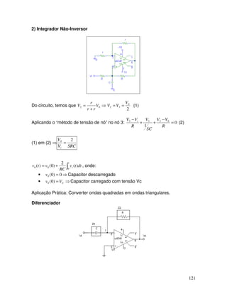 121
2) Integrador Não-Inversor
Do circuito, temos que ⇒
+
= 02 V
rr
r
V
2
0
32
V
VV == (1)
Aplicando o “método de tensão de nó” no nó 3: 0
1
0333
=
−
++
−
R
VV
SC
V
R
VV i
(2)
(1) em (2) ⇒
SRCV
V
i
20
=
∫+=
t
i dttv
RC
vtv
0
00 )(
2
)0()( , onde:
• ⇒= 0)0(0v Capacitor descarregado
• ⇒= CVv )0(0 Capacitor carregado com tensão Vc
Aplicação Prática: Converter ondas quadradas em ondas triangulares.
Diferenciador
 
