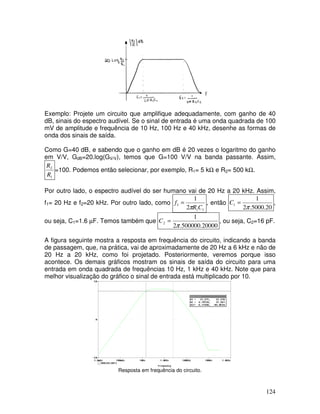 124
f
Exemplo: Projete um circuito que amplifique adequadamente, com ganho de 40
dB, sinais do espectro audível. Se o sinal de entrada é uma onda quadrada de 100
mV de amplitude e frequência de 10 Hz, 100 Hz e 40 kHz, desenhe as formas de
onda dos sinais de saída.
Como G=40 dB, e sabendo que o ganho em dB é 20 vezes o logaritmo do ganho
em V/V, GdB=20.log(GV/V), temos que G=100 V/V na banda passante. Assim,
1
2
R
R
=100. Podemos então selecionar, por exemplo, R1= 5 kΩ e R2= 500 kΩ.
Por outro lado, o espectro audível do ser humano vai de 20 Hz a 20 kHz. Assim,
f1= 20 Hz e f2=20 kHz. Por outro lado, como
11
1
2
1
CR
f
π
= , então
20.5000.2
1
1
π
=C ,
ou seja, C1=1.6 µF. Temos também que
20000.500000.2
1
2
π
=C , ou seja, C2=16 pF.
A figura seguinte mostra a resposta em frequência do circuito, indicando a banda
de passagem, que, na prática, vai de aproximadamente de 20 Hz a 6 kHz e não de
20 Hz a 20 kHz, como foi projetado. Posteriormente, veremos porque isso
acontece. Os demais gráficos mostram os sinais de saída do circuito para uma
entrada em onda quadrada de frequências 10 Hz, 1 kHz e 40 kHz. Note que para
melhor visualização do gráfico o sinal de entrada está multiplicado por 10.
Resposta em frequência do circuito.
 