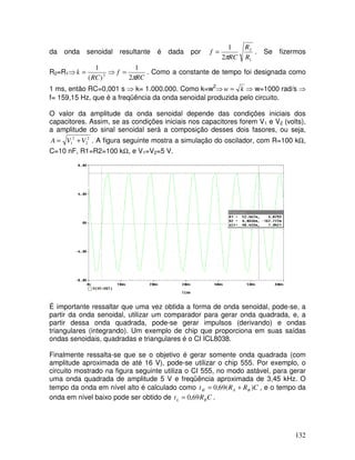 132
da onda senoidal resultante é dada por
1
2
2
1
R
R
RC
f
π
= . Se fizermos
R2=R1⇒ 2
)(
1
RC
k = ⇒
RC
f
π2
1
= . Como a constante de tempo foi designada como
1 ms, então RC=0,001 s ⇒ k= 1.000.000. Como k=w2
⇒ kw = ⇒ w=1000 rad/s ⇒
f= 159,15 Hz, que é a freqüência da onda senoidal produzida pelo circuito.
O valor da amplitude da onda senoidal depende das condições iniciais dos
capacitores. Assim, se as condições iniciais nos capacitores forem V1 e V2 (volts),
a amplitude do sinal senoidal será a composição desses dois fasores, ou seja,
2
2
2
1 VVA += . A figura seguinte mostra a simulação do oscilador, com R=100 kΩ,
C=10 nF, R1=R2=100 kΩ, e V1=V2=5 V.
É importante ressaltar que uma vez obtida a forma de onda senoidal, pode-se, a
partir da onda senoidal, utilizar um comparador para gerar onda quadrada, e, a
partir dessa onda quadrada, pode-se gerar impulsos (derivando) e ondas
triangulares (integrando). Um exemplo de chip que proporciona em suas saídas
ondas senoidais, quadradas e triangulares é o CI ICL8038.
Finalmente ressalta-se que se o objetivo é gerar somente onda quadrada (com
amplitude aproximada de até 16 V), pode-se utilizar o chip 555. Por exemplo, o
circuito mostrado na figura seguinte utiliza o CI 555, no modo astável, para gerar
uma onda quadrada de amplitude 5 V e freqüência aproximada de 3,45 kHz. O
tempo da onda em nível alto é calculado como CRRt BAH )(69,0 += , e o tempo da
onda em nível baixo pode ser obtido de CRt BL 69,0= .
 