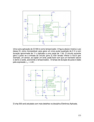 133
Uma outra aplicação do CI 555 é como temporizador. A figura abaixo mostra o uso
desse CI, como monoestável, para gerar um único pulso quadrado de 5 V e com
duração aproximada de 11 s aplicado a uma carga de 1 kΩ. O circuito somente
gera o pulso se a entrada do circuito (pino 2) tiver tensão inferior a Vcc/3 (por
exemplo, um sensor, ao captar um sinal, pode fazer com que um transistor sature
e aterre a saída, acionando o temporizador). O tempo de duração do pulso é dado
pela expressão RCtH 1,1≈ .
O chip 555 será estudado com mais detalhes na disciplina Eletrônica Aplicada.
 