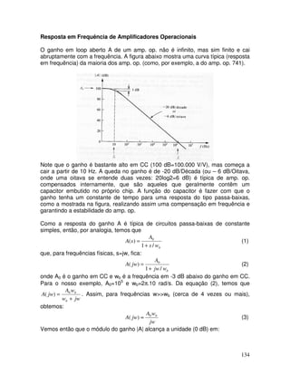 134
Resposta em Frequência de Amplificadores Operacionais
O ganho em loop aberto A de um amp. op. não é infinito, mas sim finito e cai
abruptamente com a frequência. A figura abaixo mostra uma curva típica (resposta
em frequência) da maioria dos amp. op. (como, por exemplo, a do amp. op. 741).
Note que o ganho é bastante alto em CC (100 dB=100.000 V/V), mas começa a
cair a partir de 10 Hz. A queda no ganho é de -20 dB/Década (ou – 6 dB/Oitava,
onde uma oitava se entende duas vezes: 20log2=6 dB) é típica de amp. op.
compensados internamente, que são aqueles que geralmente contêm um
capacitor embutido no próprio chip. A função do capacitor é fazer com que o
ganho tenha um constante de tempo para uma resposta do tipo passa-baixas,
como a mostrada na figura, realizando assim uma compensação em frequência e
garantindo a estabilidade do amp. op.
Como a resposta do ganho A é típica de circuitos passa-baixas de constante
simples, então, por analogia, temos que
bws
A
sA
/1
)( 0
+
= (1)
que, para frequências físicas, s=jw, fica:
bwjw
A
jwA
/1
)( 0
+
= (2)
onde A0 é o ganho em CC e wb é a frequência em -3 dB abaixo do ganho em CC.
Para o nosso exemplo, A0=105
e wb=2π.10 rad/s. Da equação (2), temos que
jww
wA
jwA
b
b
+
= 0
)( . Assim, para frequências w>>wb (cerca de 4 vezes ou mais),
obtemos:
jw
wA
jwA b0
)( ≈ (3)
Vemos então que o módulo do ganho |A| alcança a unidade (0 dB) em:
 