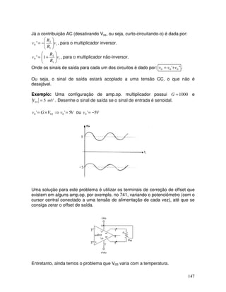 147
Já a contribuição AC (desativando Vos, ou seja, curto-circuitando-o) é dada por:
iv
R
R
v 





−=
1
2
0 " , para o multiplicador inversor.
iv
R
R
v 





+=
1
2
0 1" , para o multiplicador não-inversor.
Onde os sinais de saída para cada um dos circuitos é dado por: "' 000 vvv += .
Ou seja, o sinal de saída estará acoplado a uma tensão CC, o que não é
desejável.
Exemplo: Uma configuração de amp.op. multiplicador possui 1000=G e
mVV S 50 = . Desenhe o sinal de saída se o sinal de entrada é senoidal.
VvVGv S 5'' 000 =⇒×= ou Vv 5'0 −=
Uma solução para este problema é utilizar os terminais de correção de offset que
existem em alguns amp.op, por exemplo, no 741, variando o potenciômetro (com o
cursor central conectado a uma tensão de alimentação de cada vez), até que se
consiga zerar o offset de saída.
Entretanto, ainda temos o problema que V0S varia com a temperatura.
 
