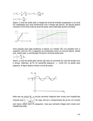 149
∫+=⇒×=−
t
S
S
S
S dt
RC
V
Vv
R
V
sC
Vv
0
0
00
0
00 '
1
'
⇒ t
RC
V
Vv S
S
0
00 ' +=
Assim, o sinal de saída será a integral do sinal de entrada superposto a um sinal
CC indesejado que varia linearmente com o tempo até saturar. As figuras abaixo
mostram a forma de onda do sinal de saída, tanto estimada quanto simulada.
Time
0s 0.5s 1.0s 1.5s 2.0s 2.5s 3.0s
V(U3:OUT)
-10V
0V
10V
20V
Uma solução para este problema é colocar um resistor (RF) em paralelo com o
capacitor, pois em CC o capacitor se comportará como um circuito aberto, sendo
que, nesse caso, a contribuição CC para o sinal de saída será:
S
F
V
R
R
v 00 1' 





+=
Assim, o sinal de saída pelo menos não terá um aumento do nível de tensão com
o tempo. Ademais, se RF for escolhido pequeno, '0v (nível CC na saída) será
pequeno. A figura abaixo mostra o sinal de saída.
Note que ao incluir RF, o circuito somente integrará bem sinais com freqüências
maiores que
CR
f
F
C
π2
1
= . Ou seja, tem-se o compromisso de se ter um circuito
com baixo offset (com RF pequeno), mas que somente integra bem sinais com
freqüências altas.
 