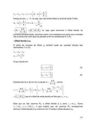 152












+−=⇒==
1
2
32021 1'
R
R
RRIvIII BBBB
Deseja-se que 0'0 =v , ou seja, que não exista offset no sinal de saída. Então,
1
2
2
3
1
2
32
1
01
R
R
R
R
R
R
RR
+
=⇒=





+−
⇒
21
21
3
RR
RR
R
+
= ⇒ 213 // RRR = , ou seja, para zerarmos o offset devido às
correntes de polarização, devemos inserir uma resistência em série com a entrada
não-inversora de valor igual ao paralelo entre as resistências R1 e R2.
- Offset Devido a I0S
O efeito da corrente de offset Ios também pode ser avaliado através das
expressões (1) e (2):
2
21
210
BB
B
BBS
II
I
III
+
=
−=
O que resulta em:
2
0
1
S
BB
I
II += (4)
2
0
2
S
BB
I
II −= (5)
Substituindo (4) e (5) em (3) e usando
21
21
3
RR
RR
R
+
= , temos:

















 −
+
−++





−
+
−=
1
0
21
210
12
0
21
21
0
2
22
'
R
I
I
RR
RRI
IR
I
I
RR
RR
v
S
B
S
B
S
B
⇒ SIRv 020 '= , que é o offset de saída devido ao fato que 21 BB II ≠ .
Note que se não usarmos R3, o offset devido a IB seria BIRv 20 '= . Como
SSB IRvII 0200 10'10 =⇒= , o que implica que, ao usarmos R3, conseguimos
eliminar o offset devido a IB e diminuir em 10 vezes o offset devido a I0S.
 