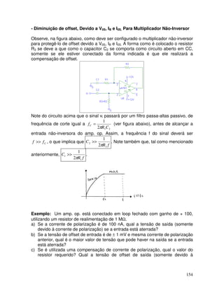 154
- Diminuição de offset, Devido a V0S, IB e I0S, Para Multiplicador Não-Inversor
Observe, na figura abaixo, como deve ser configurado o multiplicador não-inversor
para protegê-lo de offset devido a V0S, IB e I0S. A forma como é colocado o resistor
R3 se deve a que como o capacitor C2 se comporta como circuito aberto em CC,
somente se ele estiver conectado da forma indicada é que ele realizará a
compensação de offset.
Note do circuito acima que o sinal vi passará por um filtro passa-altas passivo, de
frequência de corte igual a
232
1
CR
fC
π
= (ver figura abaixo), antes de alcançar a
entrada não-inversora do amp. op. Assim, a frequência f do sinal deverá ser
Cff >> , o que implica que
fR
C
3
2
2
1
π
>> . Note também que, tal como mencionado
anteriormente,
fR
C
1
1
2
1
π
>> .
Exemplo: Um amp. op. está conectado em loop fechado com ganho de + 100,
utilizando um resistor de realimentação de 1 MΩ.
a) Se a corrente de polarização é de 100 nA, qual a tensão de saída (somente
devido à corrente de polarização) se a entrada está aterrada?
b) Se a tensão de offset de entrada é de ± 1 mV e mesma corrente de polarização
anterior, qual é o maior valor de tensão que pode haver na saída se a entrada
está aterrada?
c) Se é utilizada uma compensação de corrente de polarização, qual o valor do
resistor requerido? Qual a tensão de offset de saída (somente devido à
 