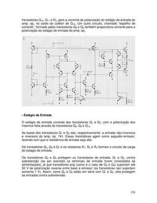156
transistores Q10, Q11 e R4, gera a corrente de polarização do estágio de entrada do
amp. op, na saída do coletor de Q10. Um outro circuito, chamado “espelho de
corrente”, formado pelos transistores Q8 e Q9 também proporciona corrente para a
polarização do estágio de entrada do amp. op.
- Estágio de Entrada
O estágio de entrada consiste dos transistores Q1 a Q7, com a polarização dos
mesmos feita através do transistores Q8, Q9 e Q10.
As bases dos transistores Q1 e Q2 são, respectivamente, a entrada não-inversora
e inversora do amp. op. 741. Esses transistores agem como seguidor-emissor,
fazendo com que a resistência de entrada seja alta.
Os transistores Q5, Q6 e Q7 e os resistores R1, R2 e R3 formam o circuito de carga
do estágio de entrada.
Os transistores Q3 e Q4 protegem os transistores de entrada, Q1 e Q2, contra
sobretensão (se por exemplo os terminais de entrada forem conectados às
alimentações), já que transistores pnp (como é o caso de Q3 e Q4) suportam até
50 V de polarização reversa entre base e emissor (os transistores npn suportam
somente 7 V). Assim, como Q3 e Q4 estão em série com Q1 e Q2, eles protegem
as entradas contra sobretensão.
 