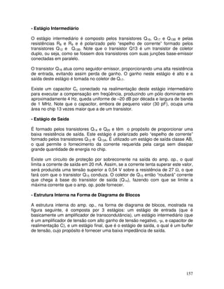 157
- Estágio Intermediário
O estágio intermediário é composto pelos transistores Q16, Q17 e Q13B e pelas
resistências R8 e R9 e é polarizado pelo “espelho de corrente” formado pelos
transistores Q12 e Q13B. Note que o transistor Q13 é um transistor de coletor
duplo, ou seja, como se fossem dois transistores com suas junções base-emissor
conectadas em paralelo.
O transistor Q16 atua como seguidor-emissor, proporcionando uma alta resistência
de entrada, evitando assim perda de ganho. O ganho neste estágio é alto e a
saída deste estágio é tomada no coletor de Q17.
Existe um capacitor Cc conectado na realimentação deste estágio intermediário
para executar a compensação em freqüência, produzindo um pólo dominante em
aproximadamente 4 Hz, queda uniforme de –20 dB por década e largura de banda
de 1 MHz. Note que o capacitor, embora de pequeno valor (30 pF), ocupa uma
área no chip 13 vezes maior que a de um transistor.
- Estágio de Saída
É formado pelos transistores Q14 e Q20 e têm o propósito de proporcionar uma
baixa resistência de saída. Este estágio é polarizado pelo “espelho de corrente”
formado pelos transistores Q12 e Q13A. É utilizado um estágio de saída classe AB,
o qual permite o fornecimento da corrente requerida pela carga sem dissipar
grande quantidade de energia no chip.
Existe um circuito de proteção por sobrecorrente na saída do amp. op., o qual
limita a corrente de saída em 20 mA. Assim, se a corrente tenta superar este valor,
será produzida uma tensão superior a 0,54 V sobre a resistência de 27 Ω, o que
fará com que o transistor Q15 conduza. O coletor de Q15 então “roubará” corrente
que chega à base do transistor de saída (Q14), fazendo com que se limite a
máxima corrente que o amp. op. pode fornecer.
- Estrutura Interna na Forma de Diagrama de Blocos
A estrutura interna do amp. op., na forma de diagrama de blocos, mostrada na
figura seguinte, é composta por 3 estágios: um estágio de entrada (que é
basicamente um amplificador de transcondutância), um estágio intermediário (que
é um amplificador de tensão com alto ganho de tensão negativo, -µ, e capacitor de
realimentação C), e um estágio final, que é o estágio de saída, o qual é um buffer
de tensão, cujo propósito é fornecer uma baixa impedância de saída.
 