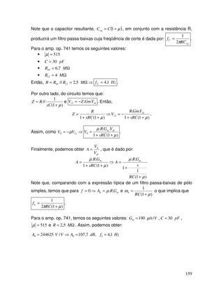 159
Note que o capacitor resultante, ( )µ+= 1CCeq , em conjunto com a resistência R,
produzirá um filtro passa-baixas cuja freqüência de corte é dada por:
eq
C
RC
f
π2
1
= .
Para o amp. op. 741 temos os seguintes valores:
• 515=µ
• pFC 30=
• Ω= MR 7,601
• Ω= MRi 42
Então, ⇒Ω== MRRR i 5,2// 201 HzfC 1,4= .
Por outro lado, do circuito temos que:
)1(
1
//
µ+
=
sC
RZ e idi VGmZV ..2 −= . Então,
)1(1
..
)1(1
2
µµ ++
−=⇒
++
=
sRC
VGmR
V
sRC
R
Z id
i .
Assim, como ⇒−= 20 iVV µ
)1(1
...
0
µ
µ
++
=
sRC
VGR
V idm
.
Finalmente, podemos obter
idV
V
A 0
= , que é dado por:
)1(
1
1
..
)1(1
..
µ
µ
µ
µ
+
+
=⇒
++
=
RC
s
GR
A
sRC
GR
A mm
Note que, comparando com a expressão típica de um filtro passa-baixas de pólo
simples, temos que para mGRAf ..0 0 µ=⇒= e
)1(
1
µ
ω
+
=
RC
b o que implica que
)1(2
1
µπ +
=
RC
fb .
Para o amp. op. 741, temos os seguintes valores: VAGm /190 µ= , pFC 30= ,
515=µ e Ω= MR 5,2 . Assim, podemos obter:
HzfdBAVVA b 1,4,7,107/244625 00 ==⇒=
 