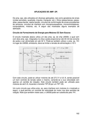 162
APLICAÇOES DE AMP. OP.
Os amp. ops. são utilizados em diversas aplicações, tais como geradores de sinais
(ondas senoidais, quadrada, impulso, triangular, etc.), filtros (passa-baixas, passa-
altas, passa-banda, rejeita banda), circuitos de conformação de sinais procedentes
de sensores, circuitos de interface com microprocessadores, microcontroladores,
computadores, motores, etc. A seguir são mostrados alguns exemplos de
aplicação.
Circuito de Fornecimento de Energia para Motores CC Sem Escova
O circuito mostrado abaixo utiliza um dos amp. op. do chip LM358, o qual vem
com dois amp. ops. integrados no chip e pode proporcionar até 40 mA de corrente
de saída e ser alimentado em até 32 V. Pode-se também utilizar o amp. op. 741
no lugar do LM358, entretanto, deve-se limitar a tensão de alimentação a 18 V.
Com este circuito, pode-se utilizar motores de até 27,5 V e 0,5 A, sendo possível
um bom controle de tensão sobre o mesmo, variando-se a sua velocidade (em
apenas um sentido de rotação). Este circuito também pode ser utilizado para
motores de até 5 A, trocando o transitor TIP 29 por um TIP 120.
Um outro circuito que utiliza amp. op. para interface com motores é o mostrado a
seguir, o qual permite um controle de velocidade do motor nos dois sentidos de
rotação. Note que também neste caso, o LM358 pode ser substituído pelo 741.
 
