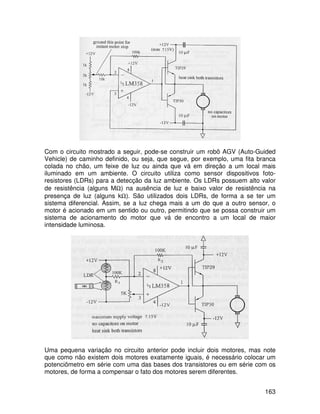 163
Com o circuito mostrado a seguir, pode-se construir um robô AGV (Auto-Guided
Vehicle) de caminho definido, ou seja, que segue, por exemplo, uma fita branca
colada no chão, um feixe de luz ou ainda que vá em direção a um local mais
iluminado em um ambiente. O circuito utiliza como sensor dispositivos foto-
resistores (LDRs) para a detecção da luz ambiente. Os LDRs possuem alto valor
de resistência (alguns MΩ) na ausência de luz e baixo valor de resistência na
presença de luz (alguns kΩ). São utilizados dois LDRs, de forma a se ter um
sistema diferencial. Assim, se a luz chega mais a um do que a outro sensor, o
motor é acionado em um sentido ou outro, permitindo que se possa construir um
sistema de acionamento do motor que vá de encontro a um local de maior
intensidade luminosa.
Uma pequena variação no circuito anterior pode incluir dois motores, mas note
que como não existem dois motores exatamente iguais, é necessário colocar um
potenciômetro em série com uma das bases dos transistores ou em série com os
motores, de forma a compensar o fato dos motores serem diferentes.
 