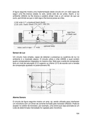 164
A figura seguinte mostra uma implementação deste circuito em um robô capaz de
seguir uma fita branca colada no solo, sendo este de cor preta. Assim, a luz
ambiente refletirá na fita branca e poderá atingir mais a um sensor do que ao
outro, permitindo-se que o robô siga a fita branca presa ao chão.
Sensor de Luz
Um circuito mais simples, capaz de detectar a presença ou ausência de luz no
ambiente é o mostrado abaixo. O circuito utiliza o chip LM339, o qual contém
quatro comparadores integrados no mesmo chip. Note que a saída do comparador
terá um nível de saturação (5 V) superior ou inferior (0 V) de acordo com a tensão
de comparação ajustada no potenciômetro R2.
Alarme Sonoro
O circuito da figura seguinte mostra um amp. op. sendo utilizado para interfacear
um microfone com um driver de corrente formado pelo transistor 2N2222. Pode-se
acoplar no coletor do transistor, por exemplo, uma sirene que seja acionada se um
ruído de determinada intensidade for captado pelo microfone.
 