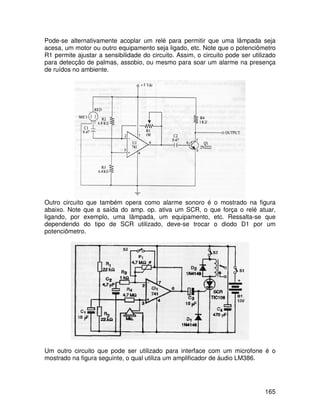 165
Pode-se alternativamente acoplar um relé para permitir que uma lâmpada seja
acesa, um motor ou outro equipamento seja ligado, etc. Note que o potenciômetro
R1 permite ajustar a sensibilidade do circuito. Assim, o circuito pode ser utilizado
para detecção de palmas, assobio, ou mesmo para soar um alarme na presença
de ruídos no ambiente.
Outro circuito que também opera como alarme sonoro é o mostrado na figura
abaixo. Note que a saída do amp. op. ativa um SCR, o que força o relé atuar,
ligando, por exemplo, uma lâmpada, um equipamento, etc. Ressalta-se que
dependendo do tipo de SCR utilizado, deve-se trocar o diodo D1 por um
potenciômetro.
Um outro circuito que pode ser utilizado para interface com um microfone é o
mostrado na figura seguinte, o qual utiliza um amplificador de áudio LM386.
 