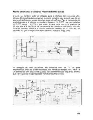 168
Alarme Ultra-Sônico e Sensor de Proximidade Ultra-Sônico
O amp. op. também pode ser utilizado para a interface com sensores ultra-
sônicos. Os circuitos abaixo mostram o circuito completo para a construção de um
alarme ultra-sônico ou sensor de proximidade ultra-sônico. Para a transmissão do
sinal ultra-sônico, é utilizado um oscilador baseado no CI 555 (ver mais detalhes
do CI 555 nas pg. 132-133), o qual produz em sua saída uma onda quadrada de
37 kHz, que é a freqüência de ressonância do transdutor ultra-sônico utilizado.
Pode-se também substituir o circuito oscilador baseado no CI 555 por um
oscilador RC (por exemplo, o de Ponte de Wien, mostrado na pg. 240).
Na recepção do sinal ultra-sônico, são utilizados amp. op. 741, os quais
amplificam os sinais de 37 kHz recebidos pelo transdutor receptor. O CI NE567 é
um detector de tom, o qual está ajustado para detectar tons de freqüência 37 kHz,
que é a freqüência de operação dos transdutores ultra-sônicos.
 