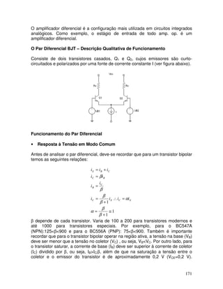 171
O amplificador diferencial é a configuração mais utilizada em circuitos integrados
analógicos. Como exemplo, o estágio de entrada de todo amp. op. é um
amplificador diferencial.
O Par Diferencial BJT – Descrição Qualitativa de Funcionamento
Consiste de dois transistores casados, Q1 e Q2, cujos emissores são curto-
circuitados e polarizados por uma fonte de corrente constante I (ver figura abaixo).
Funcionamento do Par Diferencial
• Resposta à Tensão em Modo Comum
Antes de analisar o par diferencial, deve-se recordar que para um transistor bipolar
temos as seguintes relações:
1
1
1
≅
+
=
=∴
+
=
=
=
+=
β
β
α
α
β
β
β
β
ECEC
C
B
BC
CBE
iiii
i
i
ii
iii
β depende de cada transistor. Varia de 100 a 200 para transistores modernos e
até 1000 para transistores especiais. Por exemplo, para o BC547A
(NPN):125<β<900 e para o BC556A (PNP): 75<β<900. Também é importante
recordar que para o transistor bipolar operar na região ativa, a tensão na base (VB)
deve ser menor que a tensão no coletor (VC) , ou seja, VB<VC. Por outro lado, para
o transistor saturar, a corrente de base (IB) deve ser superior à corrente de coletor
(IC) dividido por β, ou seja, IB>IC/β, além de que na saturação a tensão entre o
coletor e o emissor do transistor é de aproximadamente 0,2 V (VCE=0,2 V).
 