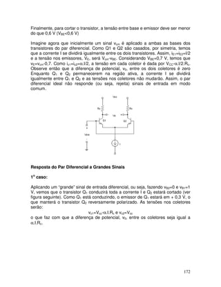 172
Finalmente, para cortar o transistor, a tensão entre base e emissor deve ser menor
do que 0,6 V (VBE<0,6 V)
Imagine agora que inicialmente um sinal vcm é aplicado a ambas as bases dos
transistores do par diferencial. Como Q1 e Q2 são casados, por simetria, temos
que a corrente I se dividirá igualmente entre os dois transistores. Assim, iE1=iE2=I/2
e a tensão nos emissores, VE, será Vcm-vBE. Considerando VBE=0,7 V, temos que
vE=vcm-0,7. Como ic1=ic2=α.I/2, a tensão em cada coletor é dada por VCC-α.I/2.Rc.
Observe então que a diferença de potencial, v0, entre os dois coletores é zero
Enquanto Q1 e Q2 permanecerem na região ativa, a corrente I se dividirá
igualmente entre Q1 e Q2 e as tensões nos coletores não mudarão. Assim, o par
diferencial ideal não responde (ou seja, rejeita) sinais de entrada em modo
comum.
Resposta do Par Diferencial a Grandes Sinais
1o
caso:
Aplicando um “grande” sinal de entrada diferencial, ou seja, fazendo vB2=0 e vB1=1
V, vemos que o transistor Q1 conduzirá toda a corrente I e Q2 estará cortado (ver
figura seguinte). Como Q1 está conduzindo, o emissor de Q1 estará em + 0,3 V, o
que manterá o transistor Q2 reversamente polarizado. As tensões nos coletores
serão:
vc1=Vcc-α.I.Rc e vc2=Vcc
o que faz com que a diferença de potencial, v0, entre os coletores seja igual a
α.I.Rc.
 