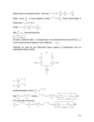 176
Observando a expressão anterior, note que
!
...
!3!2
1
32
n
XXX
Xe
n
X
+++++=
Assim, como
T
be
V
v
é muito pequeno, então,
T
beV
v
V
v
e T
be
+≅ 1 (Essa aproximação é
válida para mVvbe 10<≅ ).
Então, be
T
C
C
T
be
CC v
V
I
I
V
v
Ii +=





+= 1
Mas m
T
C
g
V
I
≅ (transcondutância)
bemCC vgIi +=
Ou seja, a corrente total Ci é composta por uma componente de corrente CC ( CI )
e uma componente de pequeno sinal, dada por bemc vgi = .
Voltando ao caso do par diferencial (figura abaixo) e trabalhando com as
expressões abaixo, temos:
T
EB
T
EB
V
vv
s
E
V
vv
s
E
e
I
i
e
I
i
)(
2
)(
1
2
1
−
−
=
=
α
α
Destas equações, temos:
( )
T
BB
V
vv
E
E
e
i
i 21
2
1
−
=
Mas
2
21
2
1
1
E
EE
E
E
i
ii
i
i +
=+ . Então,
( )
⇒
+
=+
−
2
21
1
21
E
EEV
vv
i
ii
e T
BB
( )
T
BB
V
vv
EE
E
e
ii
i
21
1
1
21
2
−
+
=
+
(1)
Por outro lado, temos que:
( ) ( )
⇒+=
+
=+⇒=
−−−
11
1221
1
12
1
2
1
2 T
BB
T
BB
V
vv
E
EE
E
EV
vv
E
E
e
i
ii
i
i
e
i
i
T
BB
V
vv
EE
E
e
ii
i
)(
21
1
12
1
1
−
+
=
+
(2)
 